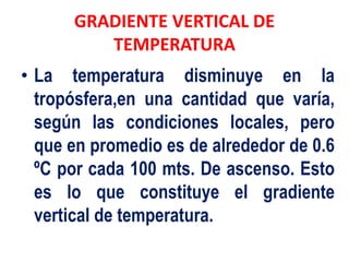 GRADIENTE VERTICAL DE
TEMPERATURA
• La temperatura disminuye en la
tropósfera,en una cantidad que varía,
según las condiciones locales, pero
que en promedio es de alrededor de 0.6
ºC por cada 100 mts. De ascenso. Esto
es lo que constituye el gradiente
vertical de temperatura.
 