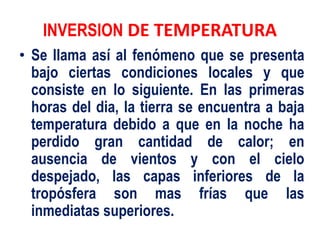 INVERSION DE TEMPERATURA
• Se llama así al fenómeno que se presenta
bajo ciertas condiciones locales y que
consiste en lo siguiente. En las primeras
horas del dia, la tierra se encuentra a baja
temperatura debido a que en la noche ha
perdido gran cantidad de calor; en
ausencia de vientos y con el cielo
despejado, las capas inferiores de la
tropósfera son mas frías que las
inmediatas superiores.
 