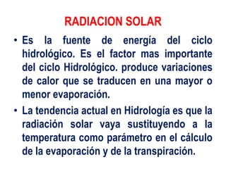 RADIACION SOLAR
• Es la fuente de energía del ciclo
hidrológico. Es el factor mas importante
del ciclo Hidrológico. produce variaciones
de calor que se traducen en una mayor o
menor evaporación.
• La tendencia actual en Hidrología es que la
radiación solar vaya sustituyendo a la
temperatura como parámetro en el cálculo
de la evaporación y de la transpiración.
 
