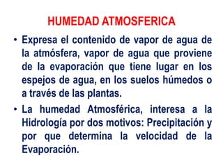 HUMEDAD ATMOSFERICA
• Expresa el contenido de vapor de agua de
la atmósfera, vapor de agua que proviene
de la evaporación que tiene lugar en los
espejos de agua, en los suelos húmedos o
a través de las plantas.
• La humedad Atmosférica, interesa a la
Hidrología por dos motivos: Precipitación y
por que determina la velocidad de la
Evaporación.
 