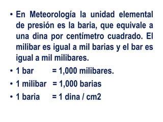 • En Meteorología la unidad elemental
de presión es la baria, que equivale a
una dina por centímetro cuadrado. El
milibar es igual a mil barias y el bar es
igual a mil milibares.
• 1 bar = 1,000 milibares.
• 1 milibar = 1,000 barias
• 1 baria = 1 dina / cm2
 