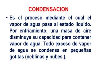 CONDENSACION
• Es el proceso mediante el cual el
vapor de agua pasa al estado líquido.
Por enfriamiento, una masa de aire
disminuye su capacidad para contener
vapor de agua. Todo exceso de vapor
de agua se condensa en pequeñas
gotitas (neblinas y nubes ).
 
