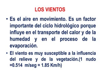 LOS VIENTOS
• Es el aire en movimiento. Es un factor
importante del ciclo hidrológico porque
influye en el transporte del calor y de la
humedad y en el proceso de la
evaporación.
• El viento es muy susceptible a la influencia
del relieve y de la vegetación.(1 nudo
=0.514 m/seg = 1.85 Km/h)
 