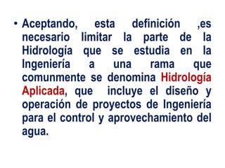 • Aceptando, esta definición ,es
necesario limitar la parte de la
Hidrología que se estudia en la
Ingeniería a una rama que
comunmente se denomina Hidrología
Aplicada, que incluye el diseño y
operación de proyectos de Ingeniería
para el control y aprovechamiento del
agua.
 