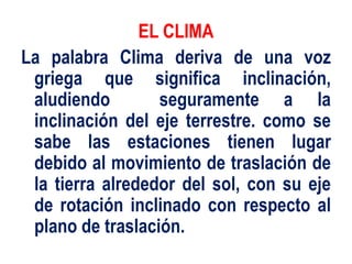 EL CLIMA
La palabra Clima deriva de una voz
griega que significa inclinación,
aludiendo seguramente a la
inclinación del eje terrestre. como se
sabe las estaciones tienen lugar
debido al movimiento de traslación de
la tierra alrededor del sol, con su eje
de rotación inclinado con respecto al
plano de traslación.
 