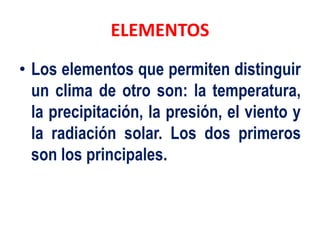 ELEMENTOS
• Los elementos que permiten distinguir
un clima de otro son: la temperatura,
la precipitación, la presión, el viento y
la radiación solar. Los dos primeros
son los principales.
 