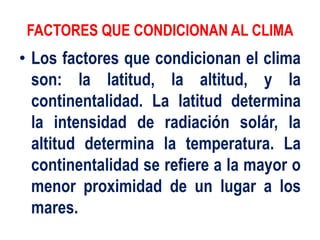 FACTORES QUE CONDICIONAN AL CLIMA
• Los factores que condicionan el clima
son: la latitud, la altitud, y la
continentalidad. La latitud determina
la intensidad de radiación solár, la
altitud determina la temperatura. La
continentalidad se refiere a la mayor o
menor proximidad de un lugar a los
mares.
 