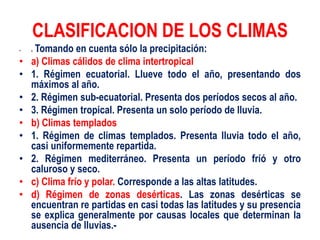 CLASIFICACION DE LOS CLIMAS
• c Tomando en cuenta sólo la precipitación:
• a) Climas cálidos de clima intertropical
• 1. Régimen ecuatorial. Llueve todo el año, presentando dos
máximos al año.
• 2. Régimen sub-ecuatorial. Presenta dos períodos secos al año.
• 3. Régimen tropical. Presenta un solo período de lluvia.
• b) Climas templados
• 1. Régimen de climas templados. Presenta lluvia todo el año,
casi uniformemente repartida.
• 2. Régimen mediterráneo. Presenta un período fríó y otro
caluroso y seco.
• c) Clima frío y polar. Corresponde a las altas latitudes.
• d) Régimen de zonas desérticas. Las zonas desérticas se
encuentran re partidas en casi todas las latitudes y su presencia
se explica generalmente por causas locales que determinan la
ausencia de lluvias.-
 