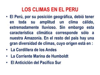 LOS CLIMAS EN EL PERU
• El Perú, por su posición geográfica, debió tener
en toda su amplitud un clima cálido,
extremadamente lluvioso. Sin embargo esta
característica climática corresponde sólo a
nuestra Amazonía. En el resto del país hay una
gran diversidad de climas, cuyo origen está en :
• La Cordillera de los Andes
• La Corriente Marina de Humboldt
• El Anticiclón del Pacífico Sur
 