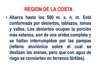 REGION DE LA COSTA
• Abarca hasta los 500 m. s. n. m. Está
conformada por desiertos, tablazos, lomas
y valles. Los desiertos ocupan la porción
más extensa, son de una aridez completa y
se hallan interrumpidos por las pampas
(relleno aluviónico sobre el cual se
deslizan las arenas, pero que con agua de
riego se convierten en terrenos fértiles).
 