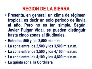 REGION DE LA SIERRA
• Presenta, en general, un clima de régimen
tropical, es decir un solo periodo de lluvia
al año. Pero no es tan simple. Según
Javier Pulgar Vidal, se pueden distinguir
hasta cinco zonas a1titudinales.
• Entre los 500 y los 2,500 m.s.n.m
• La zona entre los 2,500 y los 3,500 m.s.n.m.
• La zona entre los 3,500 y los 4,100 m.s.n.m.
• La zona entre los 4,100 y los 4,800 m.s.n.m.
• La quinta zona, la Cordillera
 