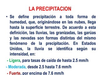 LA PRECIPITACION
• Se define precipitación a toda forma de
humedad, que, originándose en las nubes, llega
hasta la superficie terrestre. De acuerdo a esta
definición, las lluvias, las granizadas, las garúas
y las nevadas son formas distintas del mismo
fenómeno de la precipitación. En Estados
Unidos, la lluvia se identifica según su
intensidad, en:
- Ligera, para tasas de caída de hasta 2.5 mm/h
- Moderada, desde 2.5 hasta 7.6 mm/h
- Fuerte, por encima de 7.6 mm/h
 