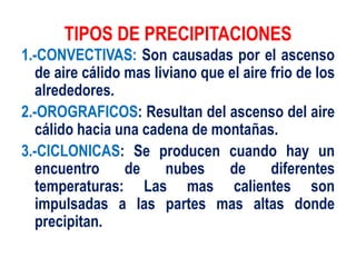 TIPOS DE PRECIPITACIONES
1.-CONVECTIVAS: Son causadas por el ascenso
de aire cálido mas liviano que el aire frio de los
alrededores.
2.-OROGRAFICOS: Resultan del ascenso del aire
cálido hacia una cadena de montañas.
3.-CICLONICAS: Se producen cuando hay un
encuentro de nubes de diferentes
temperaturas: Las mas calientes son
impulsadas a las partes mas altas donde
precipitan.
 