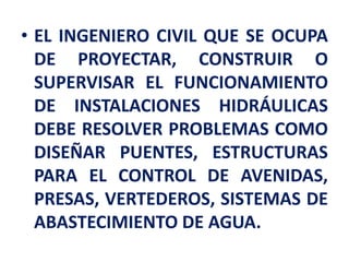 • EL INGENIERO CIVIL QUE SE OCUPA
DE PROYECTAR, CONSTRUIR O
SUPERVISAR EL FUNCIONAMIENTO
DE INSTALACIONES HIDRÁULICAS
DEBE RESOLVER PROBLEMAS COMO
DISEÑAR PUENTES, ESTRUCTURAS
PARA EL CONTROL DE AVENIDAS,
PRESAS, VERTEDEROS, SISTEMAS DE
ABASTECIMIENTO DE AGUA.
 