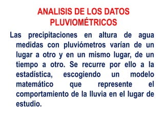 ANALISIS DE LOS DATOS
PLUVIOMÉTRICOS
Las precipitaciones en altura de agua
medidas con pluviómetros varían de un
lugar a otro y en un mismo lugar, de un
tiempo a otro. Se recurre por ello a la
estadística, escogiendo un modelo
matemático que represente el
comportamiento de la lluvia en el lugar de
estudio.
 