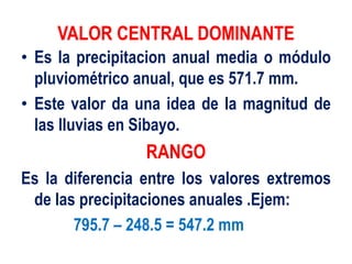 VALOR CENTRAL DOMINANTE
• Es la precipitacion anual media o módulo
pluviométrico anual, que es 571.7 mm.
• Este valor da una idea de la magnitud de
las lluvias en Sibayo.
RANGO
Es la diferencia entre los valores extremos
de las precipitaciones anuales .Ejem:
795.7 – 248.5 = 547.2 mm
 