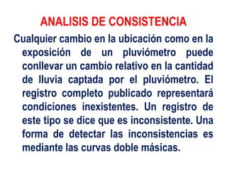 ANALISIS DE CONSISTENCIA
Cualquier cambio en la ubicación como en la
exposición de un pluviómetro puede
conllevar un cambio relativo en la cantidad
de lluvia captada por el pluviómetro. El
registro completo publicado representará
condiciones inexistentes. Un registro de
este tipo se dice que es inconsistente. Una
forma de detectar las inconsistencias es
mediante las curvas doble másicas.
 