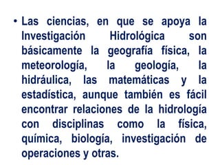 • Las ciencias, en que se apoya la
Investigación Hidrológica son
básicamente la geografía física, la
meteorología, la geología, la
hidráulica, las matemáticas y la
estadística, aunque también es fácil
encontrar relaciones de la hidrología
con disciplinas como la física,
química, biología, investigación de
operaciones y otras.
 