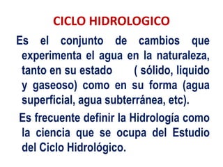CICLO HIDROLOGICO
Es el conjunto de cambios que
experimenta el agua en la naturaleza,
tanto en su estado ( sólido, liquido
y gaseoso) como en su forma (agua
superficial, agua subterránea, etc).
Es frecuente definir la Hidrología como
la ciencia que se ocupa del Estudio
del Ciclo Hidrológico.
 