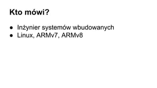 Kto mówi?
● Inżynier systemów wbudowanych
● Linux, ARMv7, ARMv8
 