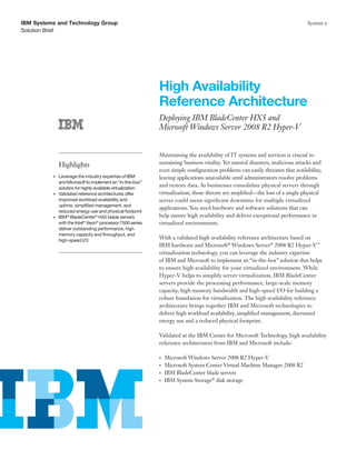 IBM Systems and Technology Group                                                                                               System x
Solution Brief




                                                            High Availability
                                                            Reference Architecture
                                                            Deploying IBM BladeCenter HX5 and
                                                            Microsoft Windows Server 2008 R2 Hyper-V


                                                            Maintaining the availability of IT systems and services is crucial to
               Highlights                                   sustaining business vitality. Yet natural disasters, malicious attacks and
                                                            even simple configuration problems can easily threaten that availability,
          •	 Leverage the industry expertise of IBM         leaving applications unavailable until administrators resolve problems
             and Microsoft to implement an “in-the-box”
             solution for highly available virtualization
                                                            and restore data. As businesses consolidate physical servers through
          •	 Validated reference architectures offer        virtualization, those threats are amplified—the loss of a single physical
             improved workload availability and             server could mean significant downtime for multiple virtualized
             uptime, simplified management, and
                                                            applications. You need hardware and software solutions that can
             reduced energy use and physical footprint
          •	 IBM® BladeCenter® HX5 blade servers            help ensure high availability and deliver exceptional performance in
             with the Intel® Xeon® processor 7500 series    virtualized environments.
             deliver outstanding performance, high
             memory capacity and throughput, and
             high-speed I/O
                                                            With a validated high availability reference architecture based on
                                                            IBM hardware and Microsoft® Windows Server® 2008 R2 Hyper-V™
                                                            virtualization technology, you can leverage the industry expertise
                                                            of IBM and Microsoft to implement an “in-the-box” solution that helps
                                                            to ensure high availability for your virtualized environment. While
                                                            Hyper-V helps to simplify server virtualization, IBM BladeCenter
                                                            servers provide the processing performance, large-scale memory
                                                            capacity, high memory bandwidth and high-speed I/O for building a
                                                            robust foundation for virtualization. The high availability reference
                                                            architecture brings together IBM and Microsoft technologies to
                                                            deliver high workload availability, simplified management, decreased
                                                            energy use and a reduced physical footprint.

                                                            Validated at the IBM Center for Microsoft Technology, high availability
                                                            reference architectures from IBM and Microsoft include:

                                                            •	   Microsoft Windows Server 2008 R2 Hyper-V
                                                            •	   Microsoft System Center Virtual Machine Manager 2008 R2
                                                            •	   IBM BladeCenter blade servers
                                                            •	   IBM System Storage® disk storage
 