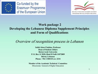 1
.
Work package 2
Developing the Lebanese Diploma Supplement Principles
and Form of Qualifications
Overview of recognition process in Lebanon
Sobhi Abou Chahine, Professor
Dean of Student Affairs
Beirut Arab University
P. O. Box 11 5020, Riad El Solh 11072809
Beirut, Lebanon
Phone: +961 1300110 ext. 2234
Member of the Academic Technical Committee
Directorate General of Higher Education
 