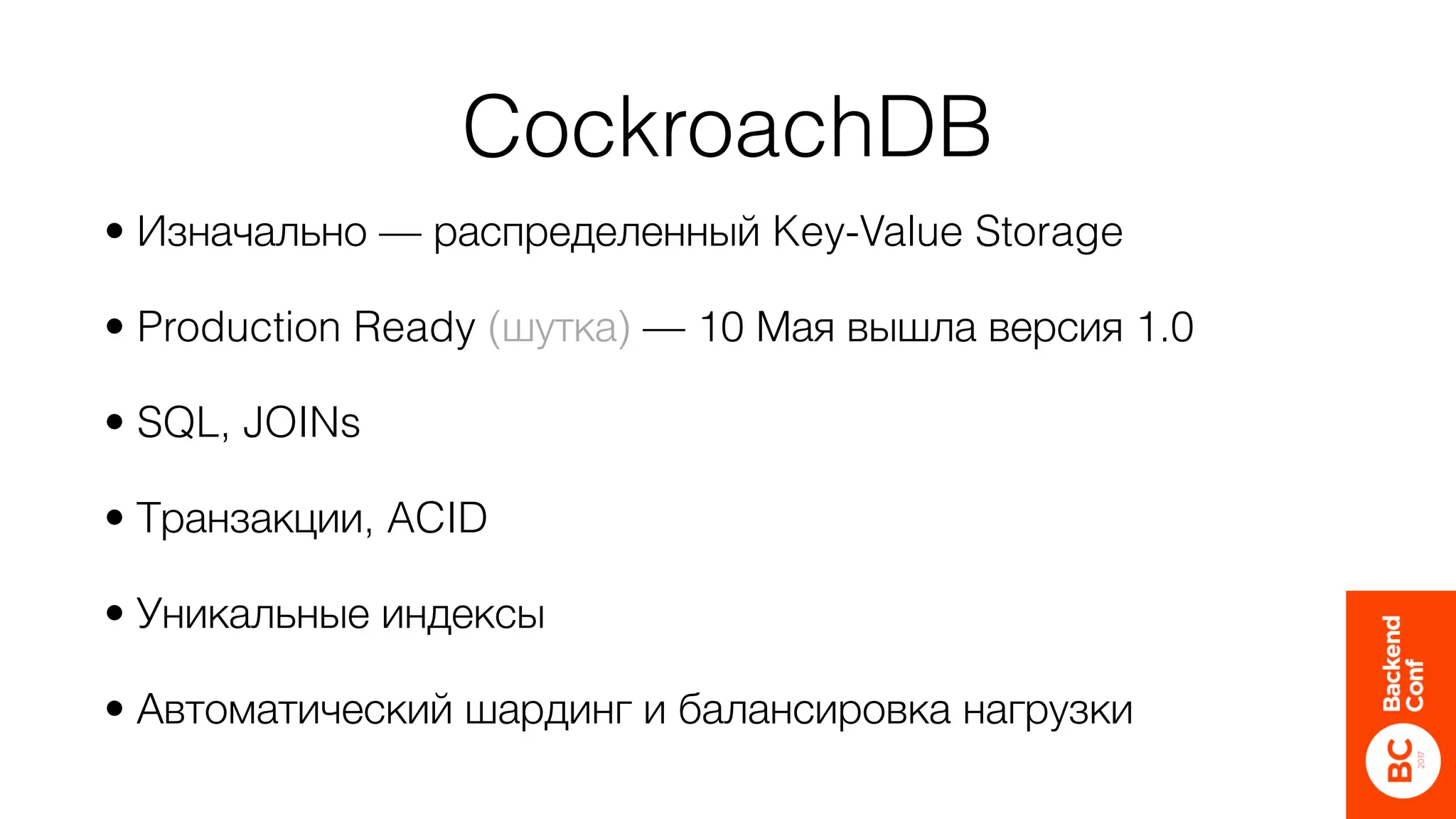 CockroachDB
• Изначально — распределенный Key-Value Storage
• Production Ready (шутка) — 10 Мая вышла версия 1.0
• SQL, JOINs
• Транзакции, ACID
• Уникальные индексы
• Автоматический шардинг и балансировка нагрузки
 