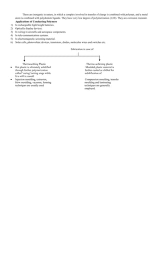 These are inorganic in nature, in which a complex involved in transfer of charge is combined with polymer, and a metal
atom is combined with polydentete ligands. They have very low degree of polymerization ( 18). They are corrosion resistant.
Applications of Conducting Polymers
1) In rechargeable light height batteries.
2) Optically display devices.
3) In wiring in aircrafts and aerospace components.
4) In tele-communication systems.
5) In electromagnetic screening material.
6) Solar cells, photovoltaic devices, transistors, diodes, molecular wires and switches etc.
Fabrication in case of
Thermosething Plastic Thermo-softening plastic
 Hot plastic is ultimately solidified Moulded plastic material is
through further polymerization further cooled or chilled for
called „curing‟/setting stage while solidification of
It is still in mould.
 Injection moulding, extrusion, Compression moulding, transfer
blow moulding, vacumm, forming moulding and laminating
techniques are usually used techniques are generally
employed.
 