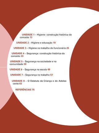 Unidade 1 – Higiene: construção histórica do
conceito 13
Unidade 2 – Higiene e educação 19
Unidade 3 – Higiene no trabalho do funcionário 25
Unidade 4 – Segurança: construção histórica do
conceito 33
Unidade 5 – Segurança na sociedade e na
comunidade 39
Unidade 6 – Segurança na escola 49
Unidade 7 – Segurança no trabalho 57
UNIDADE 8 – O Estatuto da Criança e do Adoles-
cente 63
REFERÊNCIAS 75
 