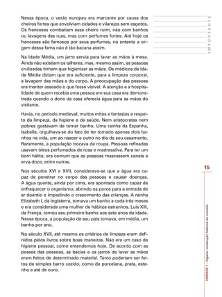 15
I
M
P
O
R
T
A
N
T
E
UNIDADE
1
–
Higiene:
construção
histórica
do
conceito
Nessa época, o verão europeu era marcante por causa dos
cheiros fortes que envolviam cidades e vilarejos sem esgotos.
Os franceses combatiam essa cheiro ruim, não com banhos
ou lavagens das ruas, mas com perfumes fortes. Até hoje os
franceses são famosos por seus perfumes, no entanto a ori-
gem dessa fama não é tão bacana assim.
Na Idade Média, um jarro servia para lavar as mãos à mesa.
Ainda não existiam os talheres, mas, mesmo assim, as pessoas
civilizadas tinham que higienizar as mãos. Os médicos da Ida-
de Média diziam que era suficiente, para a limpeza corporal,
a lavagem das mãos e do corpo. A preocupação das pessoas
era manter asseado o que fosse visível. A atenção e a hospita-
lidade de quem recebia uma pessoa em sua casa era demons-
trada quando o dono da casa oferecia água para as mãos do
visitante.
Havia, no período medieval, muitos mitos e fantasias a respei-
to da limpeza, da higiene e da saúde. Nem aristocratas nem
pobres gostavam de tomar banho. Uma rainha da Espanha,
Isabella, orgulhava-se do fato de ter tomado apenas dois ba-
nhos na vida, um ao nascer e outro no dia de seu casamento.
Raramente, a população trocava de roupa. Pessoas refinadas
usavam óleos perfumados de rosa e madressilva. Para ter um
bom hálito, era comum que as pessoas mascassem canela e
erva-doce, entre outras.
Nos séculos XVI e XVII, considerava-se que a água era ca-
paz de penetrar no corpo das pessoas e causar doenças.
A água quente, ainda por cima, era apontada como capaz de
enfraquecer o organismo, abrindo os poros para a entrada de
ar doentio e impedindo o crescimento das crianças. A rainha
Elizabeth I, da Inglaterra, tomava um banho a cada três meses
e era considerada uma mulher de hábitos estranhos. Luís XIII,
da França, tomou seu primeiro banho aos sete anos de idade.
Nessa época, a população de seu país tomava, em média, um
banho por ano.
No século XVII, até mesmo os critérios de limpeza eram defi-
nidos pelos livros sobre boas maneiras. Não era um caso de
higiene pessoal, como entendemos hoje. De acordo com as
posses das pessoas, as bacias e os jarros de lavar as mãos
eram feitos de determinado material. Tanto poderiam ser fei-
tos de simples barro cozido, como de porcelana, prata, esta-
nho e até de ouro.
 