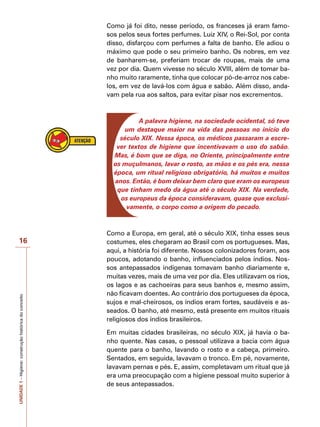 UNIDADE
1
–
Higiene:
construção
histórica
do
conceito
16
Como já foi dito, nesse período, os franceses já eram famo-
sos pelos seus fortes perfumes. Luiz XIV, o Rei-Sol, por conta
disso, disfarçou com perfumes a falta de banho. Ele adiou o
máximo que pode o seu primeiro banho. Os nobres, em vez
de banharem-se, preferiam trocar de roupas, mais de uma
vez por dia. Quem vivesse no século XVIII, além de tomar ba-
nho muito raramente, tinha que colocar pó-de-arroz nos cabe-
los, em vez de lavá-los com água e sabão. Além disso, anda-
vam pela rua aos saltos, para evitar pisar nos excrementos.
A palavra higiene, na sociedade ocidental, só teve
um destaque maior na vida das pessoas no início do
século XIX. Nessa época, os médicos passaram a escre-
ver textos de higiene que incentivavam o uso do sabão.
Mas, é bom que se diga, no Oriente, principalmente entre
os muçulmanos, lavar o rosto, as mãos e os pés era, nessa
época, um ritual religioso obrigatório, há muitos e muitos
anos. Então, é bom deixar bem claro que eram os europeus
que tinham medo da água até o século XIX. Na verdade,
os europeus da época consideravam, quase que exclusi-
vamente, o corpo como a origem do pecado.
Como a Europa, em geral, até o século XIX, tinha esses seus
costumes, eles chegaram ao Brasil com os portugueses. Mas,
aqui, a história foi diferente. Nossos colonizadores foram, aos
poucos, adotando o banho, influenciados pelos índios. Nos-
sos antepassados indígenas tomavam banho diariamente e,
muitas vezes, mais de uma vez por dia. Eles utilizavam os rios,
os lagos e as cachoeiras para seus banhos e, mesmo assim,
não ficavam doentes. Ao contrário dos portugueses da época,
sujos e mal-cheirosos, os índios eram fortes, saudáveis e as-
seados. O banho, até mesmo, está presente em muitos rituais
religiosos dos índios brasileiros.
Em muitas cidades brasileiras, no século XIX, já havia o ba-
nho quente. Nas casas, o pessoal utilizava a bacia com água
quente para o banho, lavando o rosto e a cabeça, primeiro.
Sentados, em seguida, lavavam o tronco. Em pé, novamente,
lavavam pernas e pés. E, assim, completavam um ritual que já
era uma preocupação com a higiene pessoal muito superior à
de seus antepassados.
 