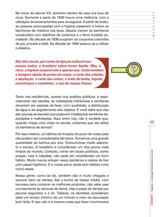 17
I
M
P
O
R
T
A
N
T
E
UNIDADE
1
–
Higiene:
construção
histórica
do
conceito
No início do século XX, banheiro dentro de casa era luxo de
ricos. Somente a partir de 1920 houve uma melhoria, com a
utilização de encanamentos para os esgotos. A partir de então,
as pessoas preocupadas com a higiene passaram a incluir os
banheiros de madeira nos lares. Depois vieram os banheiros
construídos com ladrilhos de cerâmica e o ferro fundido es-
maltado. Na década de 1930 surgiram os conjuntos coloridos
de pia, privada e bidê. Na década de 1950 passou-se a utilizar
o plástico.
Nos dias atuais, por conta da ligação cultural com
nossos índios, o brasileiro adora tomar banho. Mas, é
claro, a higiene corporal não é apenas isso. Inclui também
a lavagem rápida de partes do corpo; o corte dos cabelos;
a depilação; o corte das unhas; o trato de barba, bigode,
cavanhaque e costeletas; o uso de roupas limpas.
Tanto nas residências, quanto nos prédios públicos, e espe-
cialmente nas escolas, as instalações hidráulicas e sanitárias
deveriam ser capazes de fazer, com qualidade, a distribuição
da água e do esgotamento dos dejetos. E você sabe que não
são poucas as escolas que possuem instalações sanitárias de-
predadas e maltratadas. Aqui entre nós, não é verdade que,
quando chega uma visita na escola, evitamos que ela utilize
os banheiros de alunos?
Por isso mesmo, os hábitos de limpeza do povo de nosso país
não podem ser considerados tão bons. Tomamos uma grande
quantidade de banhos por ano. Consumimos muito sabone-
te e xampu. O brasileiro é considerado um dos povos mais
limpos do mundo. Contudo, urinar em locais públicos, como
praças, ruas e calçadas, não pode ser considerado um bom
hábito. Muito menos entupir vasos sanitários e cestos de lixo
com papel higiênico. E o nosso povo ainda tem hábitos ruins
como esses.
Nossa gente, como se diz, também não é muito chegada a
escovar bem os dentes. Até a turma da classe média, com
recursos para comprar os melhores produtos, não sabe usar
corretamente as escovas de dente. Usa a pasta de dentes por
poucos segundos e é só. Todavia, os dentistas consideram
ideal um tempo mínimo de um minuto e meio de escovação
bem feita. E isso não é a mesma coisa que fazer movimentos
 