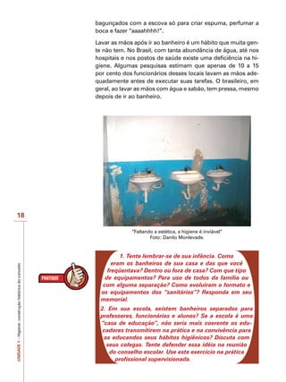 UNIDADE
1
–
Higiene:
construção
histórica
do
conceito
18
bagunçados com a escova só para criar espuma, perfumar a
boca e fazer “aaaahhhh!”.
Lavar as mãos após ir ao banheiro é um hábito que muita gen-
te não tem. No Brasil, com tanta abundância de água, até nos
hospitais e nos postos de saúde existe uma deficiência na hi-
giene. Algumas pesquisas estimam que apenas de 10 a 15
por cento dos funcionários desses locais lavam as mãos ade-
quadamente antes de executar suas tarefas. O brasileiro, em
geral, ao lavar as mãos com água e sabão, tem pressa, mesmo
depois de ir ao banheiro.
“Faltando a estética, a higiene é inviável”
Foto: Danilo Monlevade.
1. Tente lembrar-se de sua infância. Como
eram os banheiros de sua casa e das que você
freqüentava? Dentro ou fora de casa? Com que tipo
de equipamentos? Para uso de todos da família ou
com alguma separação? Como evoluíram o formato e
os equipamentos dos “sanitários”? Responda em seu
memorial.
2. Em sua escola, existem banheiros separados para
professores, funcionários e alunos? Se a escola é uma
“casa de educação”, não seria mais coerente os edu-
cadores transmitirem na prática e na convivência para
os educandos seus hábitos higiênicos? Discuta com
seus colegas. Tente defender essa idéia na reunião
do conselho escolar. Use este exercício na prática
profissional supervisionada.
 