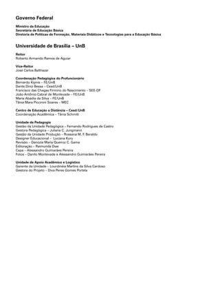 Governo Federal
Ministro da Educação
Secretária de Educação Básica
Diretoria de Políticas de Formação, Materiais Didáticos e Tecnologias para a Educação Básica
Universidade de Brasília – UnB
Reitor
Roberto Armando Ramos de Aguiar
Vice-Reitor
José Carlos Balthazar
Coordenação Pedagógica do Profuncionário
Bernardo Kipnis – FE/UnB
Dante Diniz Bessa – Cead/UnB
Francisco das Chagas Firmino do Nascimento – SEE-DF
João Antônio Cabral de Monlevade – FE/UnB
Maria Abádia da Silva – FE/UnB
Tânia Mara Piccinini Soares – MEC
Centro de Educação a Distância – Cead/UnB
Coordenação Acadêmica – Tânia Schmitt
Unidade de Pedagogia
Gestão da Unidade Pedagógica – Fernando Rodrigues de Castro
Gestora Pedagógica – Juliana C. Jungmann
Gestão da Unidade Produção – Rossana M. F. Beraldo
Designer Educacional – Luciana Kury
Revisão – Danúzia Maria Queiroz C. Gama
Editoração – Raimunda Dias
Capa – Alessandro Guimarães Pereira
Fotos – Danilo Monlevade e Alessandro Guimarães Pereira
Unidade de Apoio Acadêmico e Logístico
Gerente da Unidade – Lourdinéia Martins da Silva Cardoso
Gestora do Projeto – Diva Peres Gomes Portela
 