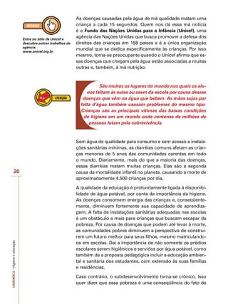 UNIDADE
2
–
Higiene
e
educação
20
As doenças causadas pela água de má qualidade matam uma
criança a cada 15 segundos. Quem nos dá essa má notícia
é o Fundo das Nações Unidas para a Infância (Unicef), uma
agência das Nações Unidas que busca promover a defesa dos
direitos das crianças em 158 países e é a única organização
mundial que se dedica especificamente às crianças. Por isso
mesmo, torna-se preocupante quando o Unicef afirma que es-
sas doenças que chegam pela água estão associadas a muitas
outras e, também, à má nutrição.
São muitos os lugares do mundo nos quais os alu-
nos faltam às aulas ou saem da escola por causa dessas
doenças que vêm na água que bebem. As mãos sujas por
falta d’água também causam problemas do mesmo tipo.
Crianças são as principais vítimas das baixas condições
de higiene em um mundo onde centenas de milhões de
pessoas lutam pela sobrevivência.
Sem água de qualidade para consumo e sem acesso a instala-
ções sanitárias mínimas, as diarréias comuns afetam as crian-
ças menores de 5 anos das comunidades carentes em todo
o mundo. Diariamente, mais do que a maioria das doenças,
essas diarréias matam muitas crianças. Elas são a segunda
causa da mortalidade infantil no planeta, causando a morte de
aproximadamente 4.500 crianças por dia.
A qualidade da educação é profundamente ligada à disponibi-
lidade de água potável, por conta da importância da higiene.
As doenças consomem energia das crianças e, conseqüente-
mente, diminuem fortemente sua capacidade de aprendiza-
gem. A falta de instalações sanitárias adequadas nas escolas
é um obstáculo a mais para crianças que buscam escapar da
pobreza. Por causa de doenças que podem até levar à morte,
as comunidades pobres diminuem a perspectiva de construí-
rem um futuro melhor para seus filhos, mesmo matriculando-
os em escolas. Daí a importância de não somente os prédios
escolares serem higiênicos e servidos por água potável, como
também de a proposta pedagógica incluir a educação ambien-
tal e sanitária dos estudantes, com extensão às suas famílias
e residências.
Caso contrário, o subdesenvolvimento torna-se crônico. Isso
quer dizer que essa pobreza é uma conseqüência do fato de
Entre no sítio da Unicef e
descubra outros trabalhos da
agência.
www.unicef.org.br
 