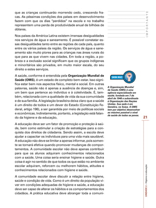 UNIDADE
2
–
Higiene
e
educação
21
I
M
P
O
R
T
A
N
T
E
que as crianças continuarão morrendo cedo, crescendo fra-
cas. As péssimas condições dos países em desenvolvimento
fazem com que os dias “perdidos” na escola e no trabalho
representem uma perda de produtividade anual de bilhões de
dólares.
Nos países da América Latina existem imensas desigualdades
nos serviços de água e saneamento. É possível constatar es-
sas desigualdades tanto entre as regiões de cada país, quanto
entre os vários países da região. Os serviços de água e sane-
amento são muito piores para as crianças nas áreas rurais do
que para as que vivem nas cidades. Em toda a região, a po-
breza e a exclusão social significam que os grupos indígenas
e minoritários são privados, em muito maior escala, do seu
direito a estes serviços.
A saúde, conforme é entendida pela Organização Mundial de
Saúde (OMS), é um estado de completo bem-estar. Isso signi-
fica estar bem nos aspectos físico, mental e social. Em outras
palavras, saúde não é apenas a ausência de doenças e, sim,
um bem que pertence ao indivíduo e à coletividade. É, tam-
bém, relacionada com a qualidade de vida da sua comunidade
e de sua família. A legislação brasileira deixa claro que a saúde
é um direito de todos e um dever do Estado (Constituição Fe-
deral, artigo 196), a ser garantida por meio de políticas sociais
e econômicas. Indiretamente, portanto, a legislação está falan-
do da higiene e da educação.
A educação deve ser um fator de promoção e proteção à saú-
de, bem como estimular a criação de estratégias para a con-
quista dos direitos de cidadania. Sendo assim, a escola deve
ajudar a capacitar os indivíduos para uma vida mais saudável.
A educação não deve se limitar a apenas informar, pois somen-
te se tornará efetiva quando promover mudanças de compor-
tamentos. A comunidade escolar não deve apenas contribuir
para que os alunos adquiram conhecimentos relacionados
com a saúde. Uma coisa seria ensinar higiene e saúde. Outra
coisa é agir no sentido de que todos os que estão no ambiente
escolar adquiram, reforcem ou melhorem hábitos, atitudes e
conhecimentos relacionados com higiene e saúde.
A comunidade escolar deve discutir a relação entre higiene,
saúde e condição de vida. Como é um direito da população vi-
ver em condições adequadas de higiene e saúde, a educação
deve ser capaz de alterar os hábitos e os comportamentos dos
cidadãos. A prática educativa deve abranger toda a comuni-
A Organização Mundial
da Saúde (OMS) é uma
agência especializada em
saúde, fundada em 7 de
abril de 1948 e subordinada
à Organização das Nações
Unidas. Sua sede é em
Genebra, na Suíça. A OMS
tem por objetivo desenvolver
ao máximo possível o nível
de saúde de todos os povos.
 