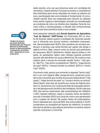UNIDADE
2
–
Higiene
e
educação
22
dade escolar, uma vez que devemos estar em condições de
reivindicar nossos direitos. É preciso aumentar a competência
dos indivíduos para tomar decisões em todos os setores em
que a participação das comunidades é fundamental. A comu-
nidade escolar deve ser preparada para discutir as relações
entre saúde, higiene e alimentação, levando em consideração
as condições de vida e os direitos dos cidadãos. Feita de ma-
neira crítica e contextualizada, a difusão dos conhecimentos
sobre esse tema beneficia toda a comunidade.
Uma pesquisa realizada pela Escola Superior de Agricultura
“Luiz de Queiroz” (USP/Esalq), em Piracicaba, SP
, no intui-
to de levantar dados quanto à aceitação da merenda escolar
que é oferecida aos alunos mostrou resultados interessan-
tes. Aproximadamente 33,6% dos escolares da amostra per-
tencem a famílias cuja renda familiar per capita não atinge o
salário-mínimo. Mas, mesmo entre os alunos que participam
do programa, 66,2% declararam rejeitar alguns pratos e, em
geral, os estudantes optam pela refeição gratuita somente
quando são atendidos em suas preferências. Os motivos mais
citados para a recusa da merenda escolar foram: “não gos-
to” (40,1%), “não tenho vontade/fome” (30,4%), “trago lanche
de casa” (5,5%), “compro lanche na cantina” (6,3%) e “tenho
nojo” (5,9%).
À primeira vista, parece que somente a resposta “tenho nojo”
tem a ver com higiene. Mas, pensando bem, podemos consi-
derar bem provável que muitos alunos que responderam “não
gosto”, “trago lanche de casa” ou “compro lanche na cantina”
talvez façam esse tipo de escolha por causa da higiene tam-
bém. E, certamente, por motivos de falta de educação alimen-
tar e de planejamento científico dos cardápios. Ainda mais que
25% dos alunos reclamaram das características do refeitório
e 20% rejeitam talheres, copos e canecas, feitos de plástico,
que são criticados (22%) por conta do cheiro que apresentam
com o passar do tempo. Os pratos, feitos de polipropileno,
foram rejeitados por cerca de 60% dos entrevistados e 13,4%
condenaram as condições de higiene do refeitório. A maioria
dos alunos declarou que adquire alimentos na cantina mesmo
quando consomem a merenda.
“Análise do Impacto
das Novas Diretrizes
Estabelecidas pelo Programa
Nacional de Alimentação
Escolar na Operacionalização
e Atendimento do Público-
Alvo”. Disponível em www.
esalq.usp.br.
 