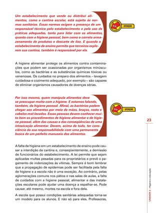 UNIDADE
2
–
Higiene
e
educação
23
Um estabelecimento que vende ou distribui ali-
mentos, como a cantina escolar, está sujeito às nor-
mas sanitárias. Essas normas exigem a presença de um
responsável técnico pelo estabelecimento e pelo uso de
práticas adequadas, tanto para lidar com os alimentos,
quanto com a higiene pessoal, bem como o correto arma-
zenamento de produtos e descarte de lixo. E quando o
estabelecimento de ensino permite que terceiros explo-
rem sua cantina, também é responsável por ela.
A higiene alimentar protege os alimentos contra contamina-
ções que podem ser ocasionadas por organismos minúscu-
los, como as bactérias e as substâncias químicas tóxicas ou
venenosas. Os cuidados no preparo dos alimentos – lavagem
cuidadosa e cozimento adequado, por exemplo – são capazes
de eliminar organismos causadores de doenças sérias.
Por isso mesmo, quem manipula alimentos deve
se preocupar muito com a higiene. E estamos falando,
também, da higiene pessoal. Afinal, as bactérias podem
chegar aos alimentos por meio de mãos, braços, rosto e
cabelos mal-lavados. Essas pessoas devem conhecer mui-
to bem os procedimentos de higiene alimentar e de higie-
ne pessoal, além das causas e das conseqüências de uma
intoxicação alimentar. Devem, acima de tudo, ter cons-
ciência da sua responsabilidade com uma permanente
busca de um perfeito manuseio dos alimentos.
A falta de higiene em um estabelecimento de ensino pode cau-
sar a interdição da cantina e, conseqüentemente, a demissão
de funcionários do estabelecimento. A lei permite que sejam
aplicadas multas pesadas para os proprietários e prevê o pa-
gamento de indenizações às vítimas. Sempre é bom lembrar
que a propagação de epidemias pode ser facilitada pela falta
de higiene e a escola não é uma exceção. Ao contrário, pelas
aglomerações comuns nos pátios e nas salas de aulas, a falta
de cuidados com a higiene pessoal, alimentar e das instala-
ções escolares pode ajudar uma doença a espalhar-se. Pode
causar, até mesmo, mortes na escola e fora dela.
A escola que possui condições sanitárias adequadas torna-se
um modelo para os alunos. E não só para eles. Professores,
 