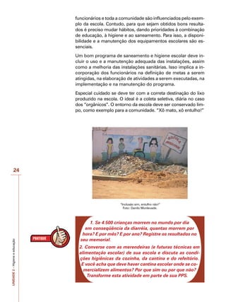 UNIDADE
2
–
Higiene
e
educação
24
funcionários e toda a comunidade são influenciados pelo exem-
plo da escola. Contudo, para que sejam obtidos bons resulta-
dos é preciso mudar hábitos, dando prioridades à combinação
de educação, à higiene e ao saneamento. Para isso, a disponi-
bilidade e a manutenção dos equipamentos escolares são es-
senciais.
Um bom programa de saneamento e higiene escolar deve in-
cluir o uso e a manutenção adequada das instalações, assim
como a melhoria das instalações sanitárias. Isso implica a in-
corporação dos funcionários na definição de metas a serem
atingidas, na elaboração de atividades a serem executadas, na
implementação e na manutenção do programa.
Especial cuidado se deve ter com a correta destinação do lixo
produzido na escola. O ideal é a coleta seletiva, diária no caso
dos “orgânicos”. O entorno da escola deve ser conservado lim-
po, como exemplo para a comunidade. “Xô mato, xô entulho!”
“Inclusão sim, entulho não!”
Foto: Danilo Monlevade.
1. Se 4.500 crianças morrem no mundo por dia
em conseqüência da diarréia, quantas morrem por
hora? E por mês? E por ano? Registre os resultados no
seu memorial.
2. Converse com as merendeiras (e futuras técnicas em
alimentação escolar) de sua escola e discuta as condi-
ções higiênicas da cozinha, da cantina e do refeitório.
E você acha que deve haver cantina escolar onde se co-
mercializem alimentos? Por que sim ou por que não?
Transforme esta atividade em parte de sua PPS.
 