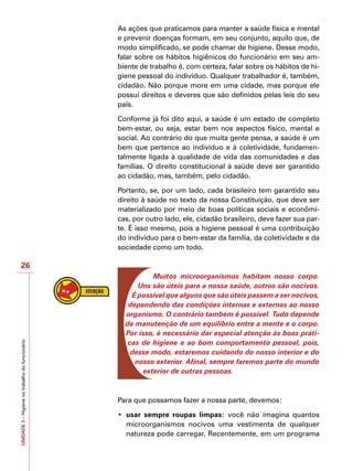 UNIDADE
3
–
Higiene
no
trabalho
do
funcionário
26
As ações que praticamos para manter a saúde física e mental
e prevenir doenças formam, em seu conjunto, aquilo que, de
modo simplificado, se pode chamar de higiene. Desse modo,
falar sobre os hábitos higiênicos do funcionário em seu am-
biente de trabalho é, com certeza, falar sobre os hábitos de hi-
giene pessoal do indivíduo. Qualquer trabalhador é, também,
cidadão. Não porque more em uma cidade, mas porque ele
possui direitos e deveres que são definidos pelas leis do seu
país.
Conforme já foi dito aqui, a saúde é um estado de completo
bem-estar, ou seja, estar bem nos aspectos físico, mental e
social. Ao contrário do que muita gente pensa, a saúde é um
bem que pertence ao indivíduo e à coletividade, fundamen-
talmente ligada à qualidade de vida das comunidades e das
famílias. O direito constitucional à saúde deve ser garantido
ao cidadão, mas, também, pelo cidadão.
Portanto, se, por um lado, cada brasileiro tem garantido seu
direito à saúde no texto da nossa Constituição, que deve ser
materializado por meio de boas políticas sociais e econômi-
cas, por outro lado, ele, cidadão brasileiro, deve fazer sua par-
te. É isso mesmo, pois a higiene pessoal é uma contribuição
do indivíduo para o bem-estar da família, da coletividade e da
sociedade como um todo.
Muitos microorganismos habitam nosso corpo.
Uns são úteis para a nossa saúde, outros são nocivos.
É possível que alguns que são úteis passem a ser nocivos,
dependendo das condições internas e externas ao nosso
organismo. O contrário também é possível. Tudo depende
da manutenção de um equilíbrio entre a mente e o corpo.
Por isso, é necessário dar especial atenção às boas práti-
cas de higiene e ao bom comportamento pessoal, pois,
desse modo, estaremos cuidando do nosso interior e do
nosso exterior. Afinal, sempre faremos parte do mundo
exterior de outras pessoas.
Para que possamos fazer a nossa parte, devemos:
•	 usar sempre roupas limpas: você não imagina quantos
microorganismos nocivos uma vestimenta de qualquer
natureza pode carregar. Recentemente, em um programa
 