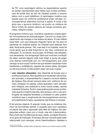 27
I
M
P
O
R
T
A
N
T
E
UNIDADE
3
–
Higiene
no
trabalho
do
funcionário
de TV,1
uma reportagem alertou os espectadores quanto
ao perigo representado pelo hábito que muitos profissio-
nais da saúde têm de sair do hospital usando o mesmo
jaleco com o qual trabalham. A reportagem mostrou que
aquela peça do uniforme profissional pode carregar mi-
croorganismos altamente nocivos à saúde. A coisa é tão
séria que o governo britânico vai proibir os médicos do
Reino Unido de usarem jalecos de manga comprida, gra-
vatas, relógios e jóias.
O programa mostrou que, na prática, bactérias e outros agen-
tes microscópicos de doenças pegam “carona” na roupa, prin-
cipalmente nas mangas e nos bolsos do jaleco. O mau hábito
pode fazer com que doenças cheguem tanto da rua para os
pacientes do hospital quanto do hospital para pessoas fora
dele. Você pode pensar: “Ah, mas isso é no hospital, onde há
muita gente que já está fraquinha e, por isso, vulnerável às
infecções”. E, na escola, na sua casa, no ônibus, nas calçadas,
nos elevadores, nos shoppings? Será que você tem condição
de saber quando alguém está mais frágil, a ponto de pegar
uma doença transmitida por um microorganismo que você
carrega na sua roupa? Lembre-se que existem bactérias muito
resistentes a antibióticos, capazes de causar otites, faringites
ou até pneumonia. E elas podem estar nas suas roupas!
•	 usar calçados adequados: isso depende da função que o
profissional exerce. Para aqueles que manipulam alimentos,
por exemplo, é importantíssimo o asseio e os bons hábitos
de higiene. Eles devem sempre estar com uniforme de cor
clara, proteção na cabeça, unhas aparadas e sem esmalte,
sem relógios, sem pulseiras e, entre outras coisas, usando
calçados fechados. Porém, essa prática pode causar proble-
mas quanto à higiene dos pés. Isso porque, com o uso pro-
longado de calçados fechados, a umidade e o calor podem
contribuir para o surgimento de microorganismos nocivos,
principalmente fungos, causadores das frieiras e micoses.
O pé precisa respirar. O popular chulé, que os médicos cha-
mam de bromidrose plantar, é causado pelo suor excessivo
na planta dos pés e agravado pela falta de higiene. Os ado-
lescentes sofrem mais com o chulé, mas ele é democrático.
Para chulé não há diferença de sexo, idade, condição financei-
ra ou grau de instrução. O excesso de suor nos pés pode estar
relacionado com doenças, como hipertiroidismo, diabetes e
1
Programa Fantástico, da Rede Globo de Televisão, levado ao ar em 28 de outubro de 2007.
 