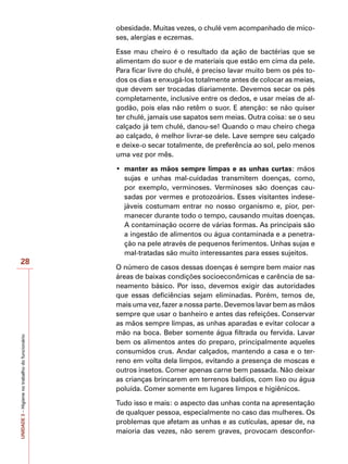 UNIDADE
3
–
Higiene
no
trabalho
do
funcionário
28
obesidade. Muitas vezes, o chulé vem acompanhado de mico-
ses, alergias e eczemas.
Esse mau cheiro é o resultado da ação de bactérias que se
alimentam do suor e de materiais que estão em cima da pele.
Para ficar livre do chulé, é preciso lavar muito bem os pés to-
dos os dias e enxugá-los totalmente antes de colocar as meias,
que devem ser trocadas diariamente. Devemos secar os pés
completamente, inclusive entre os dedos, e usar meias de al-
godão, pois elas não retêm o suor. E atenção: se não quiser
ter chulé, jamais use sapatos sem meias. Outra coisa: se o seu
calçado já tem chulé, danou-se! Quando o mau cheiro chega
ao calçado, é melhor livrar-se dele. Lave sempre seu calçado
e deixe-o secar totalmente, de preferência ao sol, pelo menos
uma vez por mês.
•	 manter as mãos sempre limpas e as unhas curtas: mãos
sujas e unhas mal-cuidadas transmitem doenças, como,
por exemplo, verminoses. Verminoses são doenças cau-
sadas por vermes e protozoários. Esses visitantes indese-
jáveis costumam entrar no nosso organismo e, pior, per-
manecer durante todo o tempo, causando muitas doenças.
A contaminação ocorre de várias formas. As principais são
a ingestão de alimentos ou água contaminada e a penetra-
ção na pele através de pequenos ferimentos. Unhas sujas e
mal-tratadas são muito interessantes para esses sujeitos.
O número de casos dessas doenças é sempre bem maior nas
áreas de baixas condições socioeconômicas e carência de sa-
neamento básico. Por isso, devemos exigir das autoridades
que essas deficiências sejam eliminadas. Porém, temos de,
mais uma vez, fazer a nossa parte. Devemos lavar bem as mãos
sempre que usar o banheiro e antes das refeições. Conservar
as mãos sempre limpas, as unhas aparadas e evitar colocar a
mão na boca. Beber somente água filtrada ou fervida. Lavar
bem os alimentos antes do preparo, principalmente aqueles
consumidos crus. Andar calçados, mantendo a casa e o ter-
reno em volta dela limpos, evitando a presença de moscas e
outros insetos. Comer apenas carne bem passada. Não deixar
as crianças brincarem em terrenos baldios, com lixo ou água
poluída. Comer somente em lugares limpos e higiênicos.
Tudo isso e mais: o aspecto das unhas conta na apresentação
de qualquer pessoa, especialmente no caso das mulheres. Os
problemas que afetam as unhas e as cutículas, apesar de, na
maioria das vezes, não serem graves, provocam desconfor-
 