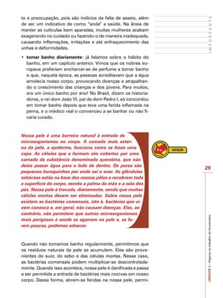 29
I
M
P
O
R
T
A
N
T
E
UNIDADE
3
–
Higiene
no
trabalho
do
funcionário
to e preocupação, pois são indícios da falta de asseio, além
de ser um indicativo de como “anda” a saúde. Na ânsia de
manter as cutículas bem aparadas, muitas mulheres acabam
exagerando no cuidado ou fazendo-o de maneira inadequada,
causando inflamações, irritações e até enfraquecimento das
unhas e deformidades.
•	 tomar banho diariamente: já falamos sobre o hábito do
banho, em um capítulo anterior. Vimos que os nobres eu-
ropeus preferiam encharcar-se de perfume a tomar banho
e que, naquela época, as pessoas acreditavam que a água
amolecia nosso corpo, provocando doenças e atrapalhan-
do o crescimento das crianças e dos jovens. Para muitos,
era um único banho por ano! No Brasil, dizem os historia-
dores, o rei dom João VI, pai de dom Pedro I, só concordou
em tomar banho depois que teve uma ferida inflamada na
perna, e o médico real o convenceu a se banhar ou não fi-
caria curado.
Nossa pele é uma barreira natural à entrada de
microorganismos no corpo. A camada mais exter-
na da pele, a epiderme, funciona como se fosse uma
capa. As células que a formam são cobertas por uma
camada da substância denominada queratina, que não
deixa passar água para o lado de dentro. Os poros são
pequenos buraquinhos por onde sai o suor. As glândulas
sebáceas estão na base dos nossos pêlos e recobrem toda
a superfície do corpo, exceto a palma da mão e a sola dos
pés. Nossa pele é trocada, diariamente, sendo que muitas
células mortas devem ser eliminadas. Sobre nossa pele
existem as bactérias comensais, isto é, bactérias que vi-
vem conosco e, em geral, não causam doenças. Elas, ao
contrário, não permitem que outros microorganismos
mais perigosos à saúde se agarrem na pele e, se fo-
rem poucas, podemos adoecer.
Quando não tomamos banho regularmente, permitimos que
os resíduos naturais da pele se acumulem. Eles são prove-
nientes do suor, do sebo e das células mortas. Nesse caso,
as bactérias comensais podem multiplicar-se descontrolada-
mente. Quando isso acontece, nossa pele é danificada e passa
a ser permitida a entrada de bactérias mais nocivas em nosso
corpo. Dessa forma, abrem-se feridas na nossa pele, permi-
 