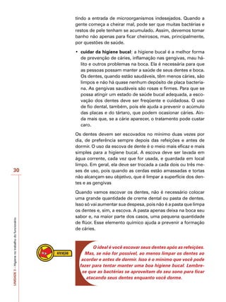 UNIDADE
3
–
Higiene
no
trabalho
do
funcionário
30
tindo a entrada de microorganismos indesejados. Quando a
gente começa a cheirar mal, pode ser que muitas bactérias e
restos de pele tenham se acumulado. Assim, devemos tomar
banho não apenas para ficar cheirosos, mas, principalmente,
por questões de saúde.
•	 cuidar da higiene bucal: a higiene bucal é a melhor forma
de prevenção de cáries, inflamação nas gengivas, mau há-
lito e outros problemas na boca. Ela é necessária para que
as pessoas possam manter a saúde de seus dentes e boca.
Os dentes, quando estão saudáveis, têm menos cáries, são
limpos e não há quase nenhum depósito de placa bacteria-
na. As gengivas saudáveis são rosas e firmes. Para que se
possa atingir um estado de saúde bucal adequada, a esco-
vação dos dentes deve ser freqüente e cuidadosa. O uso
de fio dental, também, pois ele ajuda a prevenir o acúmulo
das placas e do tártaro, que podem ocasionar cáries. Ain-
da mais que, se a cárie aparecer, o tratamento pode custar
caro.
Os dentes devem ser escovados no mínimo duas vezes por
dia, de preferência sempre depois das refeições e antes de
dormir. O uso da escova de dente é o meio mais eficaz e mais
simples para a higiene bucal. A escova deve ser lavada em
água corrente, cada vez que for usada, e guardada em local
limpo. Em geral, ela deve ser trocada a cada dois ou três me-
ses de uso, pois quando as cerdas estão amassadas e tortas
não alcançam seu objetivo, que é limpar a superfície dos den-
tes e as gengivas
Quando vamos escovar os dentes, não é necessário colocar
uma grande quantidade de creme dental ou pasta de dentes.
Isso só vai aumentar sua despesa, pois não é a pasta que limpa
os dentes e, sim, a escova. A pasta apenas deixa na boca seu
sabor e, na maior parte dos casos, uma pequena quantidade
de flúor. Esse elemento químico ajuda a prevenir a formação
de cáries.
O ideal é você escovar seus dentes após as refeições.
Mas, se não for possível, ao menos limpar os dentes ao
acordar e antes de dormir. Isso é o mínimo que você pode
fazer para tentar manter uma boa higiene bucal. Lembre-
se que as bactérias se aproveitam do seu sono para ficar
atacando seus dentes enquanto você dorme.
 