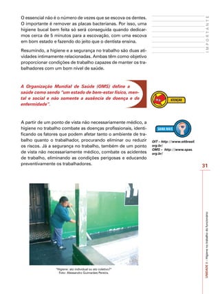 31
I
M
P
O
R
T
A
N
T
E
UNIDADE
3
–
Higiene
no
trabalho
do
funcionário
O essencial não é o número de vezes que se escova os dentes.
O importante é remover as placas bacterianas. Por isso, uma
higiene bucal bem feita só será conseguida quando dedicar-
mos cerca de 5 minutos para a escovação, com uma escova
em bom estado e fazendo do jeito que o dentista ensina.
Resumindo, a higiene e a segurança no trabalho são duas ati-
vidades intimamente relacionadas. Ambas têm como objetivo
proporcionar condições de trabalho capazes de manter os tra-
balhadores com um bom nível de saúde.
A Organização Mundial de Saúde (OMS) define a
saúde como sendo “um estado de bem-estar físico, men-
tal e social e não somente a ausência de doença e de
enfermidade”.
A partir de um ponto de vista não necessariamente médico, a
higiene no trabalho combate as doenças profissionais, identi-
ficando os fatores que podem afetar tanto o ambiente de tra-
balho quanto o trabalhador, procurando eliminar ou reduzir
os riscos. Já a segurança no trabalho, também de um ponto
de vista não necessariamente médico, combate os acidentes
de trabalho, eliminando as condições perigosas e educando
preventivamente os trabalhadores.
“Higiene: ato individual ou ato coletivo?”
Foto: Alessandro Guimarães Pereira.
OIT – http://www.oitbrasil.
org.br/
OMS – http://www.opas.
org.br/
 