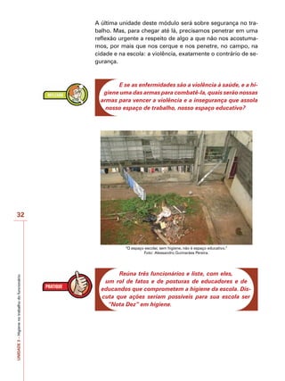 UNIDADE
3
–
Higiene
no
trabalho
do
funcionário
32
A última unidade deste módulo será sobre segurança no tra-
balho. Mas, para chegar até lá, precisamos penetrar em uma
reflexão urgente a respeito de algo a que não nos acostuma-
mos, por mais que nos cerque e nos penetre, no campo, na
cidade e na escola: a violência, exatamente o contrário de se-
gurança.
E se as enfermidades são a violência à saúde, e a hi-
giene uma das armas para combatê-la, quais serão nossas
armas para vencer a violência e a insegurança que assola
nosso espaço de trabalho, nosso espaço educativo?
“O espaço escolar, sem higiene, não é espaço educativo.”
Foto: Alessandro Guimarães Pereira.
Reúna três funcionários e liste, com eles,
um rol de fatos e de posturas de educadores e de
educandos que comprometem a higiene da escola. Dis-
cuta que ações seriam possíveis para sua escola ser
“Nota Dez” em higiene.
 