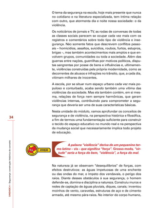 UNIDADE
4
–
Segurança:
construção
histórica
do
conceito
34
O tema da segurança na escola, hoje mais presente que nunca
no cotidiano e na literatura especializada, tem íntima relação
com outro, que atormenta dia e noite nossa sociedade: o da
violência.
Os noticiários de jornais e TV, as rodas de conversas de todas
as classes sociais parecem se ocupar cada vez mais com os
registros e comentários sobre todo tipo de violência e inse-
gurança. Não somente fatos que descrevem conflitos pesso-
ais – homicídios, assaltos, suicídios, roubos, furtos, estupros,
brigas –, mas também acontecimentos mais amplos e que en-
volvem grupos, comunidades ou toda a sociedade. Além das
guerras entre nações, guerrilhas por motivos políticos, dispu-
tas sangrentas por posse de bens e influências e, ultimamen-
te, violências construídas pela própria modernidade, como as
decorrentes de abusos e infrações no trânsito, que, a cada dia,
vitimam milhares de inocentes.
A escola, por se situar num espaço urbano cada vez mais po-
puloso e conturbado, acaba sendo também uma vítima das
violências da sociedade. Mas ela também contém, em si mes-
ma, relações de força nem sempre harmônicas, que geram
violências internas, contribuindo para comprometer a segu-
rança que deveria ser uma de suas características básicas.
Nesta unidade do módulo, vamos aprofundar os conceitos de
segurança e de violência, na perspectiva histórica e filosófica,
a fim de termos uma fundamentação suficiente para construir
o tecido do espaço educativo no mundo real e na perspectiva
da mudança social que necessariamente implica todo projeto
de educação.
A palavra “violência” deriva de um pequenino ter-
mo latino – vis – que significa “força”. Grosso modo, “vir-
tude” seria a força do bem, “violência”, a força do mal.
Na natureza já se observam “desequilíbrios” de forças, com
efeitos destrutivos: as águas impetuosas de uma enchente
ou das ondas do mar, o ímpeto dos vendavais, o perigo dos
raios. Diante desses obstáculos à sua segurança, o homem
defende-se, domina e disciplina a natureza. Construiu muros e
redes de captação de águas pluviais, diques, canais; inventou
moinhos de vento, caravelas, estruturas de aço e de cimento
armado, até mesmo pára-raios. No interior do corpo humano,
 