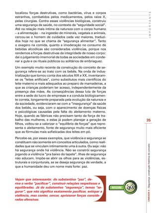 35
I
M
P
O
R
T
A
N
T
E
UNIDADE
4
–
Segurança:
construção
histórica
do
conceito
localizou forças destrutivas, como bactérias, vírus e corpos
estranhos, combatidos pelos medicamentos, pelos raios X,
pelas cirurgias. Contra essas violências biológicas, construiu
uma segurança de saúde, no contexto da “seguridade social”.
Até na relação mais íntima da natureza com o corpo humano
– a alimentação − na ingestão de minerais, vegetais e animais,
cercou-se o homem de cuidados cada vez maiores, traduzi-
dos hoje no que se chama de “segurança alimentar”. Tanto
o exagero na comida, quanto a imoderação no consumo de
bebidas alcoólicas são consideradas violências, porque nos
rendemos a forças destrutivas da integridade de nosso corpo:
daí o julgamento imemorial de todas as sociedades em conde-
nar a gula e os rituais públicos ou solitários de embriaguez.
Um exemplo muito recente da construção do conceito de se-
gurança refere-se ao trato com os bebês. Na onda de indus-
trialização que tomou conta dos séculos XIX e XX, inventaram-
se os “leites artificiais”, como substitutos mais científicos do
leite materno e mais adequados ao preparo de mamadeiras, a
que as crianças poderiam ter acesso, independentemente da
presença das mães. As conseqüências dessa luta de forças
entre a sede do lucro de empresas e a conduta biologicamen-
te correta, longamente preparada pela evolução da natureza e
da sociedade, evidenciaram-se com a “insegurança” da saúde
dos bebês, ou seja, com o aparecimento de doenças físicas
e psicológicas causadas pela falta do aleitamento materno.
Hoje, quando as fábricas não precisam tanto da força de tra-
balho das mulheres, e estas já podem planejar a geração de
filhos, voltou-se a valorizar o “equilíbrio de forças” que repre-
senta o aleitamento, fonte de segurança muito mais eficiente
que as fórmulas mais sofisticadas dos leites em pó.
Percebe-se, por esses exemplos, que violência e segurança se
constituem não somente em conceitos articulados, como reali-
dades que se vinculam intimamente uma à outra. Ou seja: não
há segurança onde há violência. Não se constrói segurança
jogando a violência “pra baixo do tapete”. Ilhas de segurança
não educam. Impõe-se abrir os olhos para as violências, es-
truturais e conjunturais, se se deseja segurança de verdade, a
que a humanidade deu um nome mais forte: paz.
Vejam que interessante: do substantivo “paz”, de-
riva o verbo “pacificar”, construir relações respeitosas e
equilibradas. Já do substantivo “segurança”, temos “se-
gurar”, que não significa exatamente pacificar, extirpar a
violência, mas conter, cercar, aprisionar forças conside-
radas ofensivas.
 