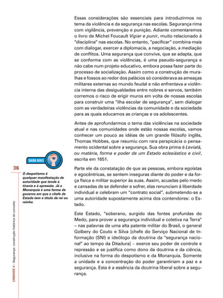 UNIDADE
4
–
Segurança:
construção
histórica
do
conceito
36
Essas considerações são essenciais para introduzirmos no
tema da violência e da segurança nas escolas. Segurança rima
com vigilância, prevenção e punição. Adiante comentaremos
o livro de Michel Foucault Vigiar e punir, muito relacionado à
“disciplina” nas escolas. No entanto, “pacificar” combina mais
com dialogar, exercer a diplomacia, a negociação, a mediação
de conflitos. Uma segurança que convive, que se adapta, que
se conforma com as violências, é uma pseudo-segurança e
não cabe num projeto educativo, embora possa fazer parte do
processo de socialização. Assim como a construção de mura-
lhas e fossos ao redor dos palácios só considerava as ameaças
militares externas ao mundo feudal e não enfrentava a violên-
cia interna das desigualdades entre nobres e servos, também
corremos o risco de erigir muros em volta de nossas escolas
para construir uma “ilha escolar de segurança”, sem dialogar
com as verdadeiras violências da comunidade e da sociedade
para as quais educamos as crianças e os adolescentes.
Antes de aprofundarmos o tema das violências na sociedade
atual e nas comunidades onde estão nossas escolas, vamos
conhecer um pouco as idéias de um grande filósofo inglês,
Thomas Hobbes, que resumiu com rara perspicácia o pensa-
mento ocidental sobre a segurança. Sua obra prima é Leviatã,
ou matéria, forma e poder de um Estado eclesiástico e civil,
escrita em 1651.
Parte ele da constatação de que as pessoas, embora egoístas
e egocêntricas, se sentem inseguras diante do poder e da for-
ça física e militar superior às suas. Assim, acuadas pelo medo
e cansadas de se defender e sofrer, elas renunciam à liberdade
individual e celebram um “contrato social”, submetendo-se a
uma autoridade supostamente acima dos contendores: o Es-
tado.
Este Estado, “soberano, surgido das fontes profundas do
Medo, para prover a segurança individual e coletiva na Terra”
– nas palavras de uma alta patente militar do Brasil, o general
Golbery do Couto e Silva [chefe do Serviço Nacional de In-
formação (SNI) e ideólogo da doutrina da “segurança nacio-
nal” ao tempo da Ditadura] − exerce seu poder de controle e
repressão e se justifica como dono da doutrina e da ciência,
inclusive na forma do despotismo e da Monarquia. Somente
a unidade e a concentração do poder garantiriam a paz e a
segurança. Esta é a essência da doutrina liberal sobre a segu-
rança.
O despotismo é
qualquer manifestação de
autoridade que tende à
tirania e à opressão. Já a
Monarquia é uma forma de
governo em que o chefe de
Estado tem o título de rei ou
rainha.
 