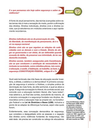 37
UNIDADE
4
–
Segurança:
construção
histórica
do
conceito
E o que pensamos nós hoje sobre segurança e sobre as
violências?
A fonte do atual pensamento, das teorias avançadas sobre es-
tes temas não é mais a sensação do medo, porém a afirmação
dos direitos. Direitos individuais, direitos civis e direitos so-
ciais, que já estudamos em módulos anteriores e aqui rapida-
mente recordamos.
Direitos individuais são os da preservação da vida,
da liberdade, da manifestação do pensamento, de ir e
vir no espaço nacional.
Direitos civis são os que regulam as relações de cada
cidadão com os demais e com o Estado. Direito de ele-
ger os governantes e ser eleito, de ser defendido quando
acusado de delito, de preservar sua intimidade, de ter seu
domicílio inviolado.
Direitos sociais, também assegurados pela Constituição,
são os que conduzem à satisfação de necessidades de
inclusão na sociedade, como cidadãos plenos, tais como
à educação, à saúde, à habitação, ao trabalho, ao lazer, à
segurança (CONSTITUIÇÃO FEDERAL, artigos 6o
e 7o
).
Você está lembrado das três fases da educação escolar brasi-
leira, a elitista, a seletiva e a democrática? A primeira concep-
ção de segurança é anterior a Hobbes, a simples prática da
dominação do mais forte, da elite senhorial, à qual se aliara a
igreja. A segunda concepção é a liberal, do contrato social, que
coincide com a educação também liberal, dita “para todos”,
mas seletiva e, ao final das contas, excludente da maioria. Já
a terceira concepção é a segurança fundada nos direitos, de-
mocrática como a educação hoje se propõe ser, na Constitui-
ção Federal e na Lei de Diretrizes e Bases (LDB), inclusiva a
ponto de se adaptar às diferenças humanas, sejam elas quais
forem.
Evidentemente, essa concepção democrática de segurança,
que considera a desigualdade entre as pessoas e a negação
dos direitos como violências fundantes da insegurança, não
está dada: ela precisa ser construída na cabeça de educadores
A Lei de Diretrizes e Bases
da Educação (LDB) define
e regulariza o sistema
de educação brasileiro
com base nos princípios
presentes na Constituição
Federal. A primeira LDB foi
criada em 1961, seguida por
uma versão em 1971, que
vigorou até a promulgação
da mais recente em 1996.
 